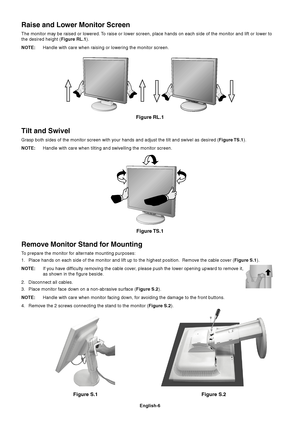Page 8English-6
Figure S.1Figure RL.1
Raise and Lower Monitor Screen
The monitor may be raised or lowered. To raise or lower screen, place hands on each side of the monitor and lift or lower to
the desired height (Figure RL.1).
NOTE:Handle with care when raising or lowering the monitor screen.
Tilt and Swivel
Grasp both sides of the monitor screen with your hands and adjust the tilt and swivel as desired (Figure TS.1).
NOTE:Handle with care when tilting and swivelling the monitor screen.
Figure TS.1
Figure...