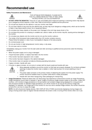 Page 12English-10
Recommended use
Safety Precautions and Maintenance
FOR OPTIMUM PERFORMANCE, PLEASE NOTE
THE FOLLOWING WHEN SETTING UP AND USING
THE MULTISYNC LCD COLOUR MONITOR:
• DO NOT OPEN THE MONITOR. There are no user serviceable par ts inside and opening or removing covers may expose
you to dangerous shock hazards or other risks. Refer all servicing to qualified service personnel.
•Do not spill any liquids into the cabinet or use your monitor near water.
•Do not insert objects of any kind into the...