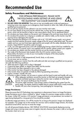 Page 14
12
Safety Precautions and Maintenance
FOR OPTIMUM PERFORMANCE, PLEASE NOTE 
THE FOLLOWING WHEN SETTING UP AND USING  
THE MULTISYNC® LCD COLOR MONITOR:
• DO NOT OPEN THE MONITOR. There are no user serviceable parts inside and opening or  removing covers may expose you to dangerous shock hazards or other risks. Refer all ser vicing to 
qualiﬁed service personnel.
•  Do not spill any liquids into the cabinet or use your monitor near water.
•  Do not insert objects of any kind into the cabinet slots, as...