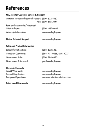 Page 21
19
References
NEC Monitor Customer Ser vice & Support
Customer Service and Technical Support:  (800) 632-4662 
  Fax:  (800
) 695-3044
Parts and Accessories/Macintosh
Cable Adapter:  (800)  632-4662
Warranty Information:    www.necdisplay.com
Online Technical Support  www.necdisplay.com
 
Sales and Product Information
Sales Information Line: (888) 632-6487
Canadian Customers:  (866) 771-0266, Ext#: 4037
Government Sales:  (800) 284-6320
Government Sales email:  gov@necdisplay.com
Electronic Channels...