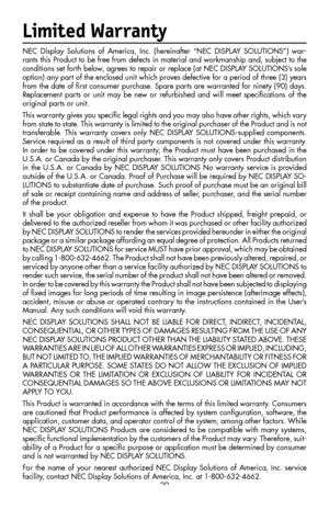 Page 22
20
Limited Warranty
NEC  Display  Solutions  of  America,  Inc.  (hereinafter  “NEC  DISPLAY  SOLUTIONS”)  war-
rants this Product to be free from defects in material and workmanship and, subject to the 
conditions set forth below, agrees to repair or replace (at NEC DISPLAY SOLUTIONS’s sole 
option) any part of the enclosed unit which proves defective for a period of three (3) years 
from the date of ﬁrst consumer purchase. Spare parts are warranted for ninety (90) days. 
Replacement  parts  or  unit...