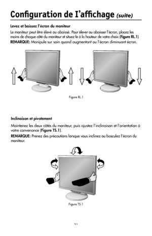 Page 33
31
Conﬁguration de I’afﬁchage (suite)
Levez et baissez l’écran du moniteur
Le moniteur peut être élevé ou abaissé. Pour élever ou abaisser l’écran, placez les 
mains de chaque côté du moniteur et situez-le à la hauteur de votre choix (Figure RL.1).
REMARQUE: Manipule sur soin quand augmentant ou l’écran diminuant écran.
Figure RL.1
Inclinaison et pivotement
Maintenez les deux côtés du moniteur, puis ajustez l’inclinaison et l’orientation à 
votre convenance (Figure TS.1).
REMARQUE: Prenez des...