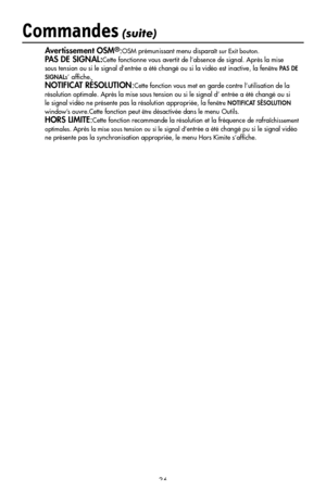 Page 38
36
Commandes (suite)
Avertissement OSM®:OSM prémunissant menu disparaît sur Exit bouton.
PAS DE SIGNAL:Cette fonctionne vous avertit de l’absence de signal. Après la mise 
sous tension ou si le signal d’entrée a été changé ou si la vidéo est inactive, la fenêtre PAS DE 
SIGNALs’ afﬁche.
NOTIFICAT RÉSOLUTION:Cette fonction vous met en garde contre l’utilisation de la 
résolution optimale. Après la mise sous tension ou si le signal d’ entrée a été changé ou si 
le signal vidéo ne présente pas la...