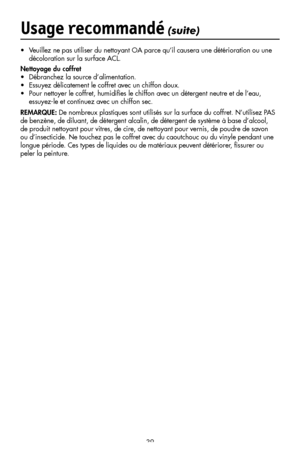 Page 41
39
•  Veuillez ne pas utiliser du nettoyant OA parce qu’il causera une détérioration ou une 
décoloration sur la surface ACL.
Nettoyage du coffret
•  Débranchez la source d’alimentation.
•  Essuyez délicatement le coffret avec un chiffon doux.
•  Pour nettoyer le coffret, humidiﬁes le chiffon avec un détergent neutre et de l’eau,    
  essuyez-le et continuez avec un chiffon sec.
REMARQUE: De nombreux plastiques sont utilisés sur la surface du coffret. N’utilisez PAS 
de benzène, de diluant, de...