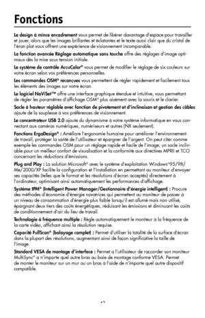 Page 45
43

Fonctions
Le design à mince encadrement vous permet de libérer davantage d’espace pour travailler 
et jouer, alors que les images brillantes et éclatantes et le texte aussi clair que du cristal de 
l’éran plat vous offrent une expérience de visionnement incomparable.
La fonction avancée Réglage automatique sans touche offre des réglages d’image opti-
maux dès la mise sous tension initiale.
Le système de contrôle AccuColor® vous permet de modiﬁer le réglage de six couleurs sur 
votre écran selon vos...