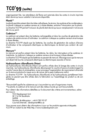 Page 50
48
TCO’99 (suite)
organiquement liés. Les retardateurs de ﬂame sont autorisés dans les cartes à circuits imprimés étant donné qu’aucun substitut n’est encore disponible.
Plomb**
Le plomb peut être présent dans les tubes cathodiques, les écrans, les soudures et les condensateurs. Le plomb s’attaque au système nerveux et, à doses élevées, entraîne l’intoxication par le plomb.
La directive TCO’99 permet l’inclusion du plomb était donné qu’aucun remplacement n’ait encore 
été mis au point.
Cadmium**
Le...