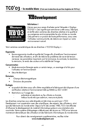 Page 51
49
TCO’03 - le modéle blanc (C’est une traduction de portion Anglaise de TCO’03.)

                                       Félicitations !L’écran que vous venez d’acheter porte l’étiquette « Displays 
TCO’03 ». Ceci signiﬁe que votre écran a été conçu, fabriqué, 
et vériﬁé selon certaines des directives relatives à la qualité et 
aux exigences environnementales les plus strictes au monde. 
Cela permet à un produit de haute performance, conçu avec 
l’utilisateur comme priorité, de réduire son impact sur...