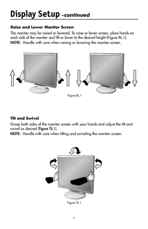 Page 8
6
Display Setup -continued
Raise and Lower Monitor Screen
The monitor may be raised or lowered. To raise or lower screen, place hands on 
each side of the monitor and lift or lower to the desired height (Figure RL.1).
NOTE:  Handle with care when raising or lowering the monitor screen.
Tilt and Swivel
Grasp both sides of the monitor screen with your hands and adjust the tilt and 
swivel as desired (Figure TS.1).
NOTE:  Handle with care when tilting and swiveling the monitor screen.
Figure RL.1
Figure...