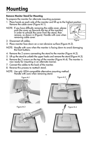 Page 9
7
Mounting
Remove Monitor Stand for Mounting
To prepare the monitor for alternate mounting purposes:
1.  Place hands on each side of the monitor and lift up to the highest position.  
Remove the cable cover (Figure M.1).
NOTE:  If you have difﬁculty removing the cable cover, please 
push the cover up (towards the top of the monitor) in order to unhook the cover from the stand, then remove, as shown in (Figure). Handle with care when 
removing cable cover.  
2.  Disconnect all cables.
3.  Place monitor...