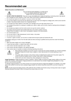 Page 14English-12
Recommended use
Safety Precautions and Maintenance
FOR OPTIMUM PERFORMANCE, PLEASE NOTE
THE FOLLOWING WHEN SETTING UP AND
USING THE LCD COLOUR MONITOR:
• DO NOT OPEN THE MONITOR. There are no user serviceable par ts inside and opening or removing covers may expose
you to dangerous shock hazards or other risks. Refer all servicing to qualified service personnel.
•Do not spill any liquids into the cabinet or use your monitor near water.
•Do not insert objects of any kind into the cabinet slots,...