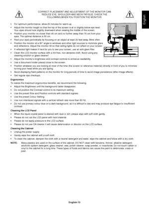 Page 15English
English-13
CORRECT PLACEMENT AND ADJUSTMENT OF THE MONITOR CAN
REDUCE EYE, SHOULDER AND NECK FATIGUE. CHECK THE
FOLLOWING WHEN YOU POSITION THE MONITOR:
•For optimum performance, allow 20 minutes for warm-up.
•Adjust the monitor height so that the top of the screen is at or slightly below eye level.
Your eyes should look slightly downward when viewing the middle of the screen.
•Position your monitor no closer than 40 cm and no further away than 70 cm from your
eyes. The optimal distance is 50...