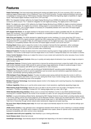 Page 17English
English-15
Features
Ambix Technology: Dual input technology allowing both analog and digital inputs off of one connector (DVI-I) as well as
additional legacy analog support off of a traditional 15-pin mini D-SUB connector. Provides traditional MultiSync technology
compatibility for analog as well as TMDS-based (Transition Minimized Differential Signalling) digital compatibility for digital
inputs. TMDS-based digital interfaces include DVI-D, DFP and P&D.
DVI-I: The integrated interface ratified...