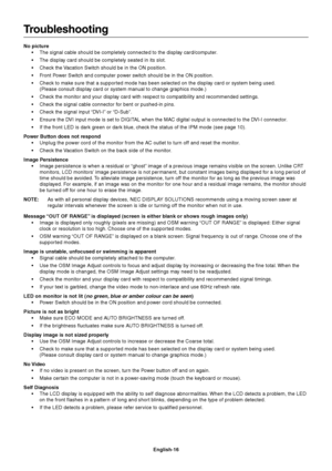 Page 18English-16
Troubleshooting
No picture
•The signal cable should be completely connected to the display card/computer.
•The display card should be completely seated in its slot.
•Check the Vacation Switch should be in the ON position.
•Front Power Switch and computer power switch should be in the ON position.
•Check to make sure that a supported mode has been selected on the display card or system being used.
(Please consult display card or system manual to change graphics mode.)
•Check the monitor and...