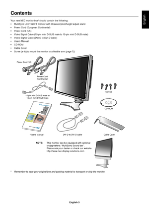 Page 5English
English-3
Contents
Your new NEC monitor box* should contain the following:
•MultiSync LCD1990FX monitor with tilt/swivel/pivot/height adjust stand
•Power Cord (European Continental)
•Power Cord (UK)
•Video Signal Cable (15-pin mini D-SUB male to 15-pin mini D-SUB male)
•Video Signal Cable (DVI-D to DVI-D cable)
•User’s Manual
•CD-ROM
•Cable Cover
•Screw (x 4) (to mount the monitor to a flexible arm (page 7))
Power Cord
Continental
User’s Manual DVI-D to DVI-D cable Cable CoverCD-ROM 15-pin mini...