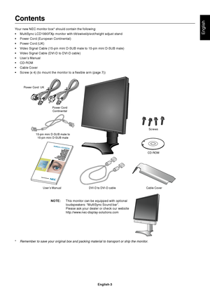 Page 5English
English-3
Contents
Your new NEC monitor box* should contain the following:
•MultiSync LCD1990FXp monitor with tilt/swivel/pivot/height adjust stand
•Power Cord (European Continental)
•Power Cord (UK)
•Video Signal Cable (15-pin mini D-SUB male to 15-pin mini D-SUB male)
•Video Signal Cable (DVI-D to DVI-D cable)
•User’s Manual
•CD-ROM
•Cable Cover
•Screw (x 4) (to mount the monitor to a flexible arm (page 7))
Power Cord
Continental
User’s Manual DVI-D to DVI-D cable Cable CoverCD-ROM 15-pin mini...