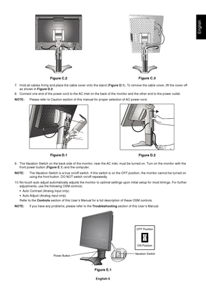 Page 7English
English-5
Figure E.1
Vacation SwitchPower Button
Figure C.2
Figure D.1
Figure D.2Figure C.3
7. Hold all cables firmly and place the cable cover onto the stand (Figure D.1). To remove the cable cover, lift the cover off
as shown in Figure D.2.
8. Connect one end of the power cord to the AC inlet on the back of the monitor and the other end to the power outlet.
NOTE:Please refer to Caution section of this manual for proper selection of AC power cord.
9. The Vacation Switch on the back side of the...