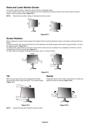 Page 8English-6
Tilt
With one hand, grip the top of the display by the handle
using the other hand to grip the bottom. Tilt to desired angle
(Figure TS.1).
Figure TS.1
Swivel
Grasp both sides of the monitor screen with your hands and
adjust the swivel as desired (Figure TS.2).
NOTE:Handle with care when tilting the monitor screen.
Figure TS.2
Screen Rotation
Before rotating, the screen must be raised to the highest level to avoid knocking the screen on the desk or pinching with your
fingers.
To raise the...