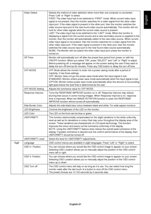 Page 23English
English-21 Video Detect Selects the method of video detection when more than one computer is connected.
Press “Left” or “Right” to select.
FIRST: The video input has to be switched to “FIRST” mode. When current video input
signal is not present, then the monitor searches for a video signal from the other video
input port. If the video signal is present in the other port, then the monitor switches the
video source input port to the new found video source automatically. The monitor will not
look...