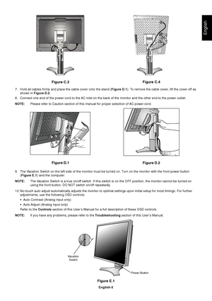 Page 7English
English-5
Figure E.1
Vacation
Switch
Power Button
Figure C.3
Figure D.1
Figure D.2Figure C.4
7. Hold all cables firmly and place the cable cover onto the stand (Figure D.1). To remove the cable cover, lift the cover off as
shown in Figure D.2.
8. Connect one end of the power cord to the AC inlet on the back of the monitor and the other end to the power outlet.
NOTE:Please refer to Caution section of this manual for proper selection of AC power cord.
9. The Vacation Switch on the left side of the...