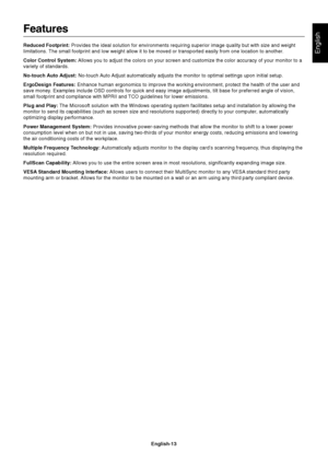 Page 14English
English-13
Features
Reduced Footprint: Provides the ideal solution for environments requiring superior image quality but with size and weight
limitations. The small footprint and low weight allow it to be moved or transported easily from one location to another.
Color Control System: Allows you to adjust the colors on your screen and customize the color accuracy of your monitor to a
variety of standards.
No-touch Auto Adjust: No-touch Auto Adjust automatically adjusts the monitor to optimal...