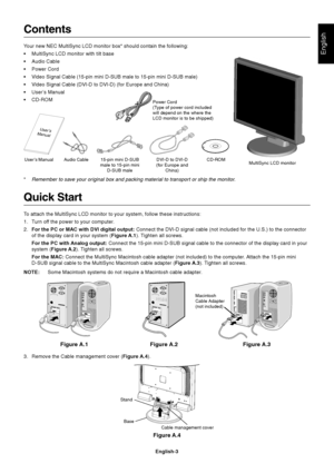 Page 4English
English-3
Contents
Your new NEC MultiSync LCD monitor box* should contain the following:
•MultiSync LCD monitor with tilt base
•Audio Cable
•Power Cord
•Video Signal Cable (15-pin mini D-SUB male to 15-pin mini D-SUB male)
•Video Signal Cable (DVI-D to DVI-D) (for Europe and China)
•User’s Manual
•CD-ROM
Quick Start
To attach the MultiSync LCD monitor to your system, follow these instructions:
1. Turn off the power to your computer.
2.For the PC or MAC with DVI digital output: Connect the DVI-D...