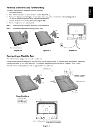 Page 6English
English-5
Figure R.1
Non-abrasive surface
Figure R.2 Figure R.3
Connecting a Flexible Arm
This LCD monitor is designed for use with a flexible arm.
Please use the attached screws (4pcs) as shown in the picture when installing. To meet the safety requirements, the monitor
must be mounted to an arm which guaranties the necessary stability under consideration of the weight of the monitor.
The LCD monitor shall only be used with an approved arm (e.g. GS mark).
Replace screws
Tighten all screws
100 mm...