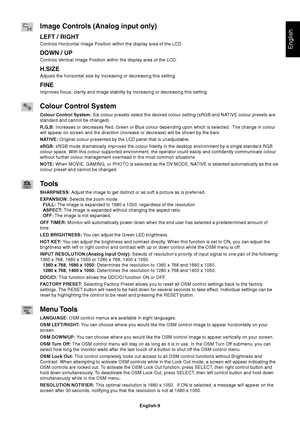 Page 11English
English-9
Image Controls (Analog input only)
LEFT / RIGHT
Controls Horizontal Image Position within the display area of the LCD.
DOWN / UP
Controls Vertical Image Position within the display area of the LCD.
H.SIZE
Adjusts the horizontal size by increasing or decreasing this setting.
FINE
Improves focus, clarity and image stability by increasing or decreasing this setting.
Colour Control System
Colour Control System: Six colour presets select the desired colour setting (sRGB and NATIVE colour...