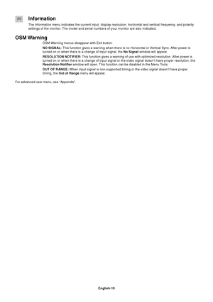 Page 12English-10
Information
The Information menu indicates the current input, display resolution, horizontal and vertical frequency, and polarity
settings of the monitor. The model and serial numbers of your monitor are also indicated.
OSM Warning
OSM Warning menus disappear with Exit button.
NO SIGNAL: This function gives a warning when there is no Horizontal or Vertical Sync. After power is
turned on or when there is a change of input signal, the No Signal window will appear.
RESOLUTION NOTIFIER: This...