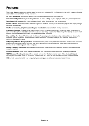 Page 16English-14
Features
Thin-frame design creates more desktop space for you to work and play, while the flat screen’s crisp, bright images and crystal-
clear text deliver a comfortable viewing experience.
No Touch Auto Adjust automatically adjusts your optimal image settings upon initial power-on.
Colour Control System allows you to change between six colour settings on your display to match your personal preference.
Redesigned OSM controls allow you to quickly and easily adjust all elements of your screen...