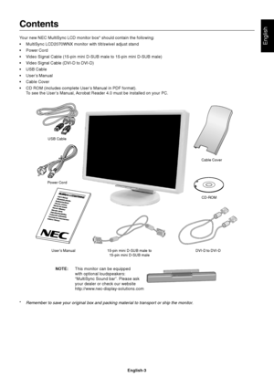 Page 5English
English-3
Contents
Your new NEC MultiSync LCD monitor box* should contain the following:
•MultiSync LCD2070WNX monitor with tilt/swivel adjust stand
•Power Cord
•Video Signal Cable (15-pin mini D-SUB male to 15-pin mini D-SUB male)
•Video Signal Cable (DVI-D to DVI-D)
•USB Cable
•User’s Manual
•Cable Cover
•CD ROM (includes complete User’s Manual in PDF format).
To see the User’s Manual, Acrobat Reader 4.0 must be installed on your PC.
Power Cord
User’s Manual 15-pin mini D-SUB male to
15-pin...