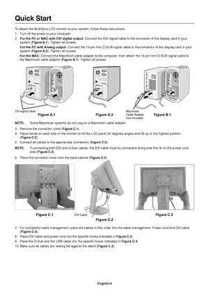 Page 6English-4
Quick Start
To attach the MultiSync LCD monitor to your system, follow these instructions:
1. Turn off the power to your computer.
2.For the PC or MAC with DVI digital output: Connect the DVI signal cable to the connector of the display card in your
system (Figure A.1). Tighten all screws.
For the PC with Analog output: Connect the 15-pin mini D-SUB signal cable to the connector of the display card in your
system (Figure A.2). Tighten all screws.
For the MAC: Connect the Macintosh cable adapter...