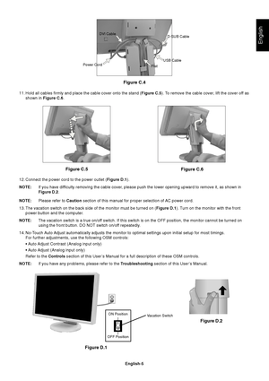 Page 7English
English-5
11. Hold all cables firmly and place the cable cover onto the stand (Figure C.5). To remove the cable cover, lift the cover off as
shown in Figure C.6.
12. Connect the power cord to the power outlet (Figure D.1).
NOTE:If you have difficulty removing the cable cover, please push the lower opening upward to remove it, as shown in
Figure D.2.
NOTE:Please refer to Caution section of this manual for proper selection of AC power cord.
13. The vacation switch on the back side of the monitor...