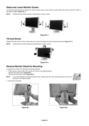 Page 8English-6
Figure M.1
Remove Monitor Stand for Mounting
To prepare the monitor for alternate mounting purposes:
1. Place hands on each side of the monitor to lift up to the highest position.
Remove the cable cover (Figure M.1).
Remove the connector cover (Figure M.2).
NOTE:If you have difficulty removing the cable cover, please push the lower opening upward to remove it,
as shown in the figure beside.
2. Disconnect all cables.
Figure M.2
Figure RL.1
Raise and Lower Monitor Screen
The monitor may be raised...