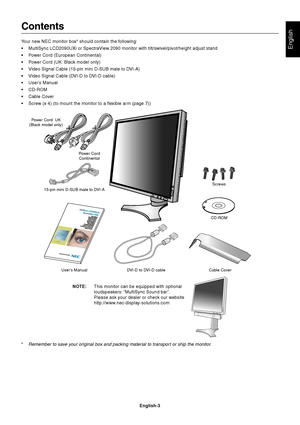 Page 5English
English-3
Contents
Your new NEC monitor box* should contain the following:
•MultiSync LCD2090UXi or SpectraView 2090 monitor with tilt/swivel/pivot/height adjust stand
•Power Cord (European Continental)
•Power Cord (UK: Black model only)
•Video Signal Cable (15-pin mini D-SUB male to DVI-A)
•Video Signal Cable (DVI-D to DVI-D cable)
•User’s Manual
•CD-ROM
•Cable Cover
•Screw (x 4) (to mount the monitor to a flexible arm (page 7))
Power Cord
Continental
User’s Manual DVI-D to DVI-D cable Cable...