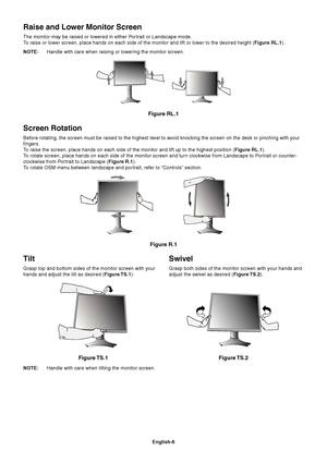 Page 8English-6
Tilt
Grasp top and bottom sides of the monitor screen with your
hands and adjust the tilt as desired (Figure TS.1).
Figure TS.1
Swivel
Grasp both sides of the monitor screen with your hands and
adjust the swivel as desired (Figure TS.2).
NOTE:Handle with care when tilting the monitor screen.
Figure TS.2
Screen Rotation
Before rotating, the screen must be raised to the highest level to avoid knocking the screen on the desk or pinching with your
fingers.
To raise the screen, place hands on each...