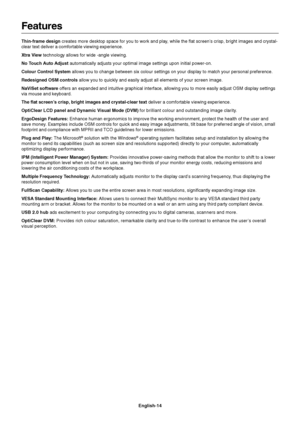 Page 16English-14
Features
Thin-frame design creates more desktop space for you to work and play, while the flat screen’s crisp, bright images and crystal-
clear text deliver a comfortable viewing experience.
Xtra View technology allows for wide -angle viewing.
No Touch Auto Adjust automatically adjusts your optimal image settings upon initial power-on.
Colour Control System allows you to change between six colour settings on your display to match your personal preference.
Redesigned OSM controls allow you to...