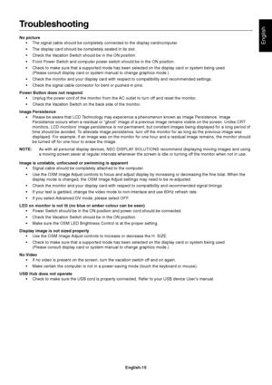 Page 17English
English-15
Troubleshooting
No picture
•The signal cable should be completely connected to the display card/computer.
•The display card should be completely seated in its slot.
•Check the Vacation Switch should be in the ON position.
•Front Power Switch and computer power switch should be in the ON position.
•Check to make sure that a supported mode has been selected on the display card or system being used.
(Please consult display card or system manual to change graphics mode.)
•Check the monitor...