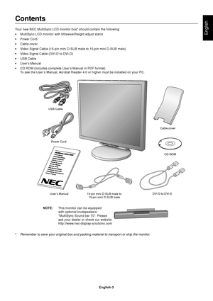 Page 5English
English-3
Contents
Your new NEC MultiSync LCD monitor box* should contain the following:
•MultiSync LCD monitor with tilt/swivel/height adjust stand
•Power Cord
•Cable cover
•Video Signal Cable (15-pin mini D-SUB male to 15-pin mini D-SUB male)
•Video Signal Cable (DVI-D to DVI-D)
•USB Cable
•User’s Manual
•CD ROM (includes complete User’s Manual in PDF format).
To see the User’s Manual, Acrobat Reader 4.0 or higher must be installed on your PC.
Power Cord
User’s Manual 15-pin mini D-SUB male to...