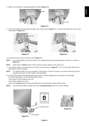 Page 7English
English-5
Insert Top First
8. Make sure all cables are resting flat against the stand (Figure C.3).
10. Connect the power cord to the power outlet (Figure E.1).
NOTE:If you have difficulty removing the cable cover, please push the lower opening upward to remove it, as show in
Figure E.2.
NOTE:Please refer to Caution section of this manual for proper selection of AC power cord.
11. The vacation switch on the back side of the monitor must be turned on (Figure E.1). Turn on the monitor with the...