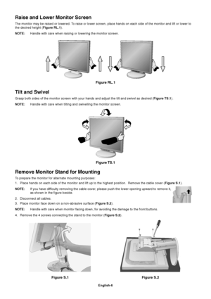 Page 8English-6
Figure S.1
Remove Monitor Stand for Mounting
To prepare the monitor for alternate mounting purposes:
1. Place hands on each side of the monitor and lift up to the highest position.  Remove the cable cover (Figure S.1).
NOTE:If you have difficulty removing the cable cover, please push the lower opening upward to remove it,
as shown in the figure beside.
2. Disconnect all cables.
3. Place monitor face down on a non-abrasive surface (Figure S.2).
NOTE:Handle with care when monitor facing down, for...