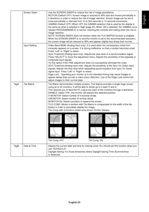 Page 25English
English-23 Screen Saver Use the SCREEN SAVER to reduce the risk of image persistence.
MOTION (Default OFF): Screen image is reduced to 95% size and moves periodically in
4 directions in order to reduce the risk of image retention. Screen image can be set to
move periodically in intervals from 10 to 900 seconds in 10 seconds increments.
GAMMA (Default OFF): When OFF, the GAMMA selection that is used by the display is
the same as what is selected in Tag5 (page 20). When ON is selected, the GAMMA...