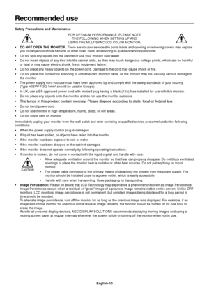 Page 11English-10
Recommended use
Safety Precautions and Maintenance
FOR OPTIMUM PERFORMANCE, PLEASE NOTE
THE FOLLOWING WHEN SETTING UP AND
USING THE MULTISYNC LCD COLOR MONITOR:
•DO NOT OPEN THE MONITOR. There are no user serviceable parts inside and opening or removing covers may expose
you to dangerous shock hazards or other risks. Refer all servicing to qualified service personnel.
•Do not spill any liquids into the cabinet or use your monitor near water.
•Do not insert objects of any kind into the cabinet...