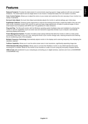 Page 16English
English-15
Features
Reduced Footprint: Provides the ideal solution for environments requiring superior image quality but with size and weight
limitations. The small footprint and low weight allow it to be moved or transported easily from one location to another.
Color Control System: Allows you to adjust the colors on your screen and customize the color accuracy of your monitor to a
variety of standards.
No-touch Auto Adjust: No-touch Auto Adjust automatically adjusts the monitor to optimal...