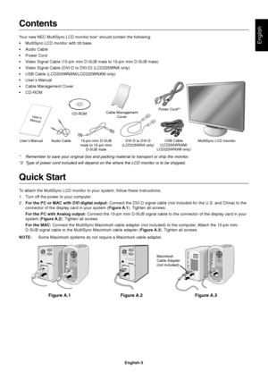 Page 4English
English-3
Contents
Your new NEC MultiSync LCD monitor box* should contain the following:
•MultiSync LCD monitor with tilt base
•Audio Cable
•Power Cord
•Video Signal Cable (15-pin mini D-SUB male to 15-pin mini D-SUB male)
•Video Signal Cable (DVI-D to DVI-D) (LCD225WNX only)
•USB Cable (LCD205WNXM/LCD225WNXM only)
•User’s Manual
•Cable Management Cover
•CD-ROM
Quick Start
To attach the MultiSync LCD monitor to your system, follow these instructions:
1. Turn off the power to your computer.
2.For...