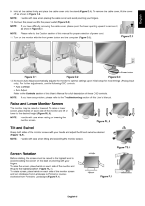 Page 6English
English-5 9. Hold all the cables firmly and place the cable cover onto the stand (Figure D.1). To remove the cable cover, lift the cover
off as shown in Figure D.2.
NOTE:Handle with care when placing the cable cover and avoid pinching your fingers.
10. Connect the power cord to the power outlet (Figure D.3).
NOTE:If you have difficulty removing the cable cover, please push the lower opening upward to remove it,
as show in Figure E.1.
NOTE:Please refer to the Caution section of this manual for...