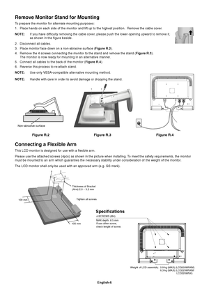 Page 7English-6
Figure R.2
Non-abrasive surface
Figure R.3 Figure R.4
Connecting a Flexible Arm
This LCD monitor is designed for use with a flexible arm.
Please use the attached screws (4pcs) as shown in the picture when installing. To meet the safety requirements, the monitor
must be mounted to an arm which guaranties the necessary stability under consideration of the weight of the monitor.
The LCD monitor shall only be used with an approved arm (e.g. GS mark).
Tighten all screws
100 mm 100 mmThickness of...