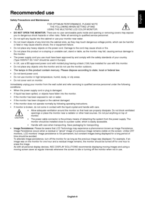 Page 10English
English-9
Recommended use
Safety Precautions and Maintenance
FOR OPTIMUM PERFORMANCE, PLEASE NOTE
THE FOLLOWING WHEN SETTING UP AND
USING THE MULTISYNC LCD COLOR MONITOR:
•DO NOT OPEN THE MONITOR. There are no user serviceable parts inside and opening or removing covers may expose
you to dangerous shock hazards or other risks. Refer all servicing to qualified service personnel.
•Do not spill any liquids into the cabinet or use your monitor near water.
•Do not insert objects of any kind into the...