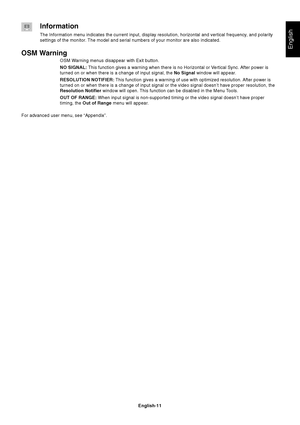 Page 13English
English-11
Information
The Information menu indicates the current input, display resolution, horizontal and vertical frequency, and polarity
settings of the monitor. The model and serial numbers of your monitor are also indicated.
OSM Warning
OSM Warning menus disappear with Exit button.
NO SIGNAL: This function gives a warning when there is no Horizontal or Vertical Sync. After power is
turned on or when there is a change of input signal, the No Signal window will appear.
RESOLUTION NOTIFIER:...