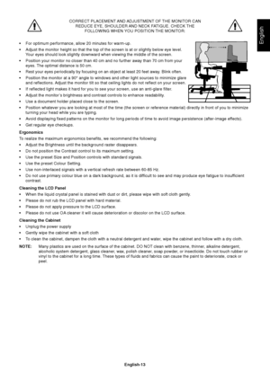 Page 15English
English-13
CORRECT PLACEMENT AND ADJUSTMENT OF THE MONITOR CAN
REDUCE EYE, SHOULDER AND NECK FATIGUE. CHECK THE
FOLLOWING WHEN YOU POSITION THE MONITOR:
•For optimum performance, allow 20 minutes for warm-up.
•Adjust the monitor height so that the top of the screen is at or slightly below eye level.
Your eyes should look slightly downward when viewing the middle of the screen.
•Position your monitor no closer than 40 cm and no further away than 70 cm from your
eyes. The optimal distance is 50...