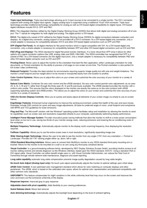 Page 19English-17
English
Features
Triple input technology: Triple input technology allowing up to 3 input sources to be connected to a single monitor. The DVI-I connector
supports both analog and digital input signals. Legacy analog input is supported using a traditional 15-pin VGA connector. Triple input
technology provides traditional technology compatibility for analog as well as DVI-based digital compatibility for digital inputs. DVI-based
digital interfaces include DVI-D, DFP and P&D.
DVI-I: The...